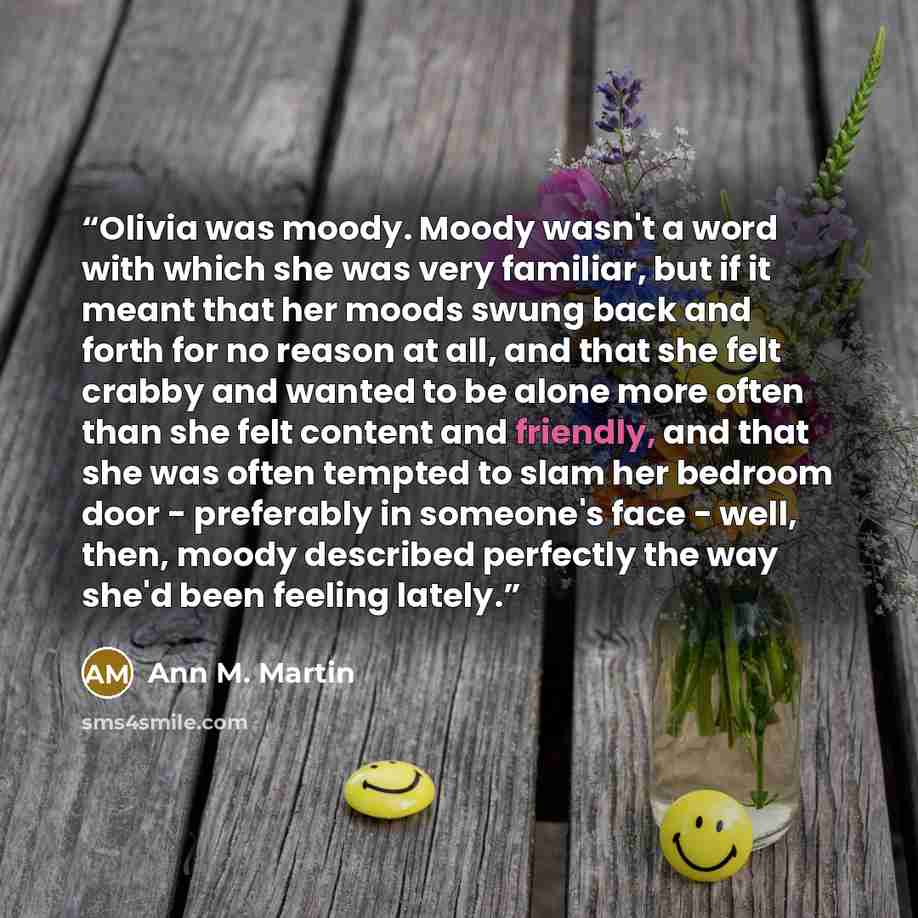 “Olivia was moody. Moody wasn't a word with which she was very familiar, but if it meant that her moods swung back and forth for no reason at all, and that she felt crabby and wanted to be alone more often than she felt content and friendly, and that she was often tempted to slam her bedroom door…” quote by Ann M. Martin