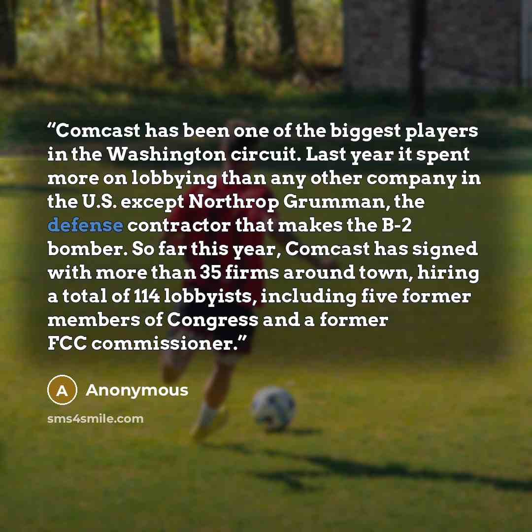 “Comcast has been one of the biggest players in the Washington circuit. Last year it spent more on lobbying than any other company in the U.S. except Northrop Grumman, the defense contractor that makes the B-2 bomber. So far this year, Comcast has signed with more than 35 firms around town, hiring…” quote by Anonymous