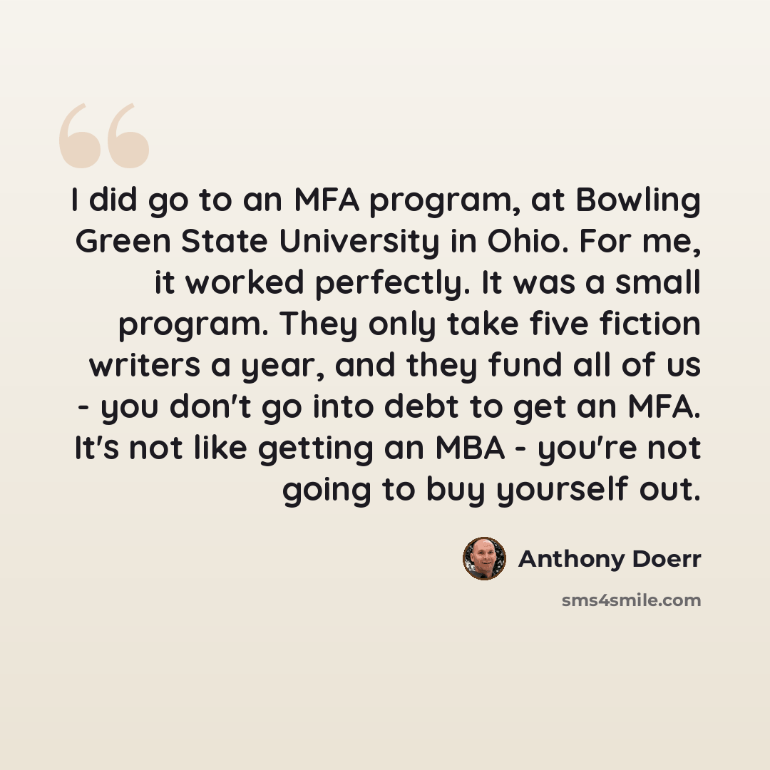 “I did go to an MFA program, at Bowling Green State University in Ohio. For me, it worked perfectly. It was a small program. They only take five fiction writers a year, and they fund all of us - you don't go into debt to get an MFA. It's not like getting an MBA - you're not going to buy yourself out.” quote by Anthony Doerr