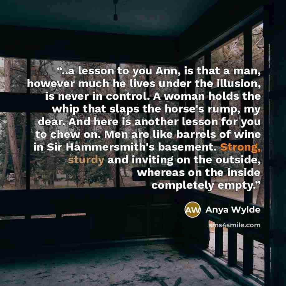 “..a lesson to you Ann, is that a man, however much he lives under the illusion, is never in control. A woman holds the whip that slaps the horse's rump, my dear. And here is another lesson for you to chew on. Men are like barrels of wine in Sir Hammersmith's basement. Strong, sturdy and inviting…” quote by Anya Wylde