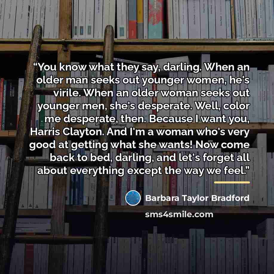 “You know what they say, darling. When an older man seeks out younger women, he's virile. When an older woman seeks out younger men, she's desperate. Well, color me desperate, then. Because I want you, Harris Clayton. And I'm a woman who's very good at getting what she wants! Now come back to bed…” quote by Barbara Taylor Bradford