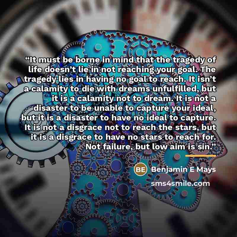 “It must be borne in mind that the tragedy of life doesn’t lie in not reaching your goal. The tragedy lies in having no goal to reach. It isn’t a calamity to die with dreams unfulfilled, but it is a calamity not to dream. It is not a disaster to be unable to capture your ideal, but it is a disaster…” quote by Benjamin E Mays