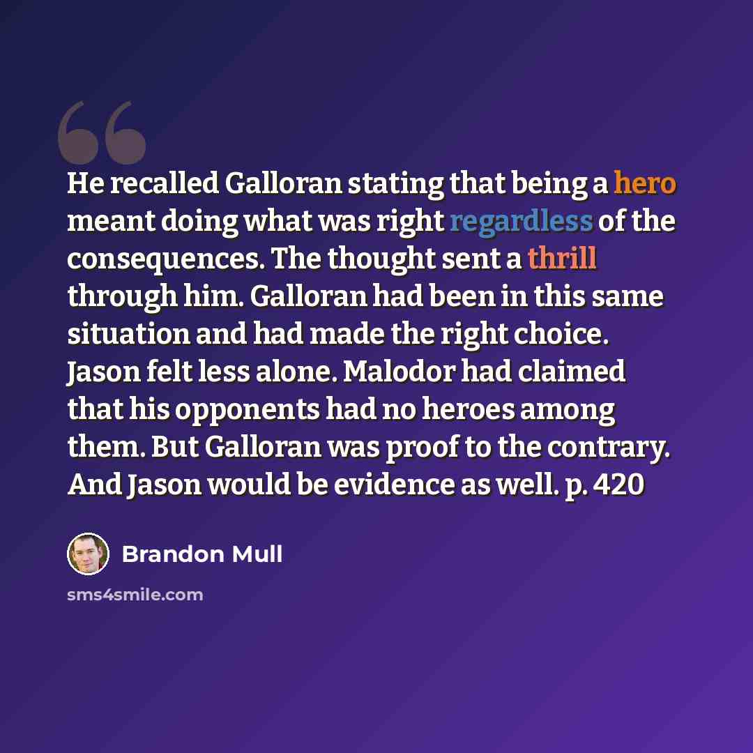 “He recalled Galloran stating that being a hero meant doing what was right regardless of the consequences. The thought sent a thrill through him. Galloran had been in this same situation and had made the right choice. Jason felt less alone. Malodor had claimed that his opponents had no heroes among…” quote by Brandon Mull