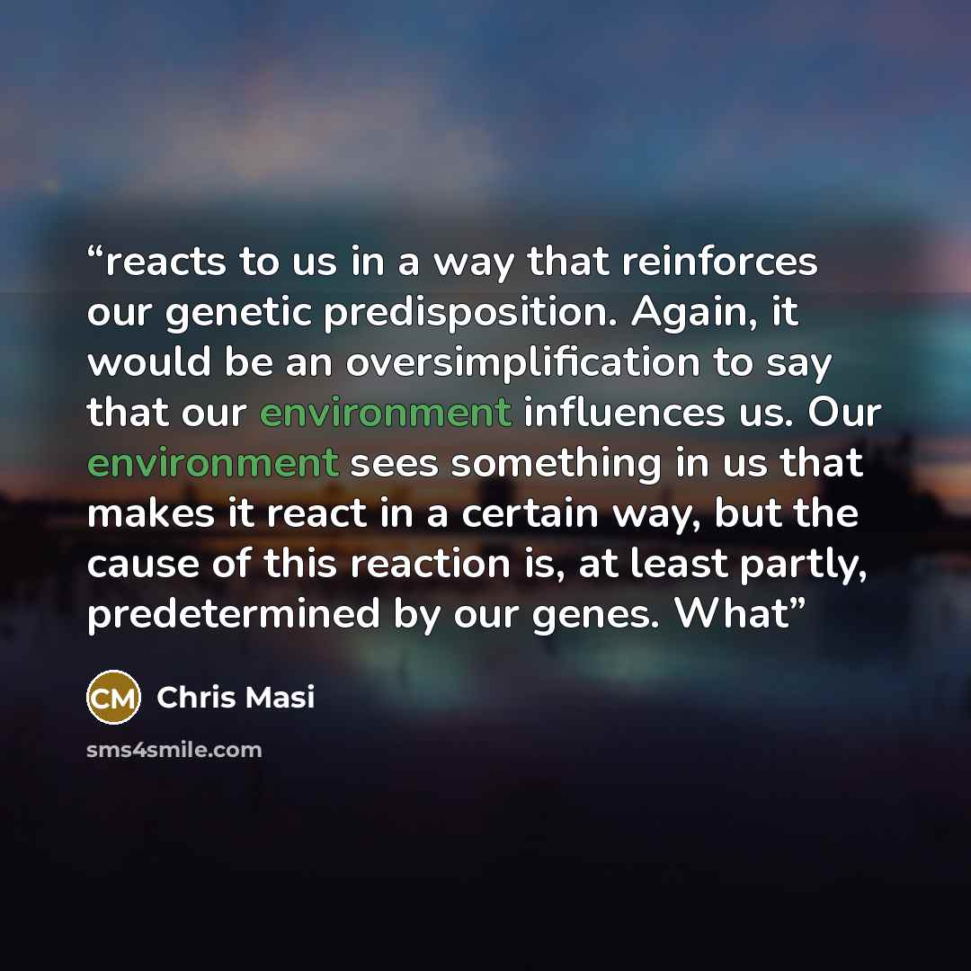 “reacts to us in a way that reinforces our genetic predisposition. Again, it would be an oversimplification to say that our environment influences us. Our environment sees something in us that makes it react in a certain way, but the cause of this reaction is, at least partly, predetermined by our…” quote by Chris Masi