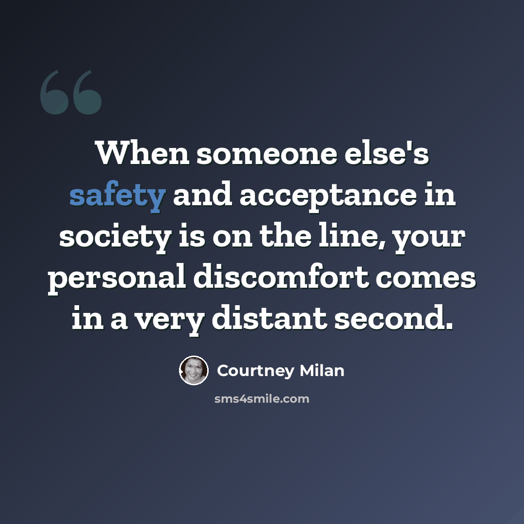 “When someone else's safety and acceptance in society is on the line, your personal discomfort comes in a very distant second.” quote by Courtney Milan