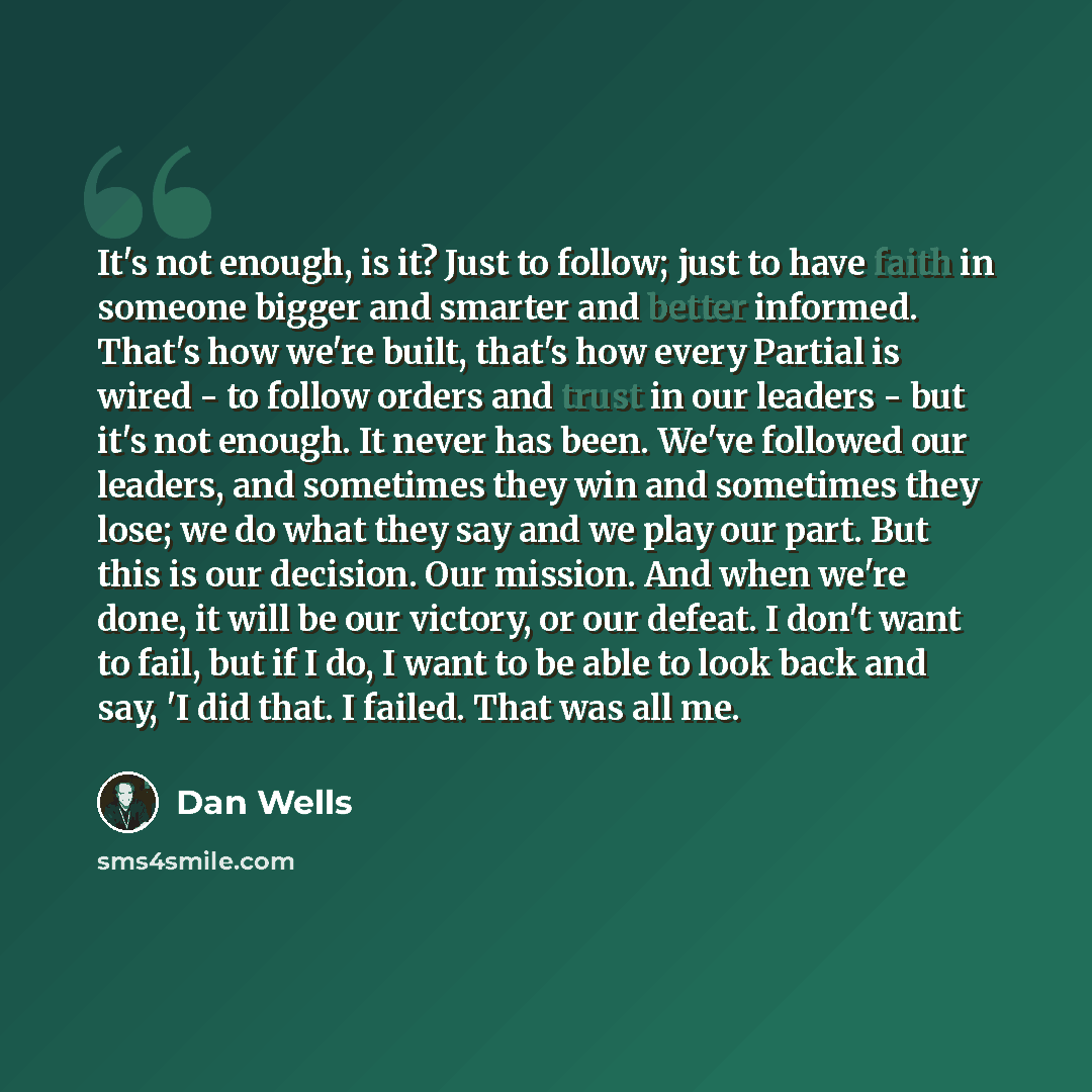 “It's not enough, is it? Just to follow; just to have faith in someone bigger and smarter and better informed. That's how we're built, that's how every Partial is wired - to follow orders and trust in our leaders - but it's not enough. It never has been. We've followed our leaders, and sometimes…” quote by Dan Wells