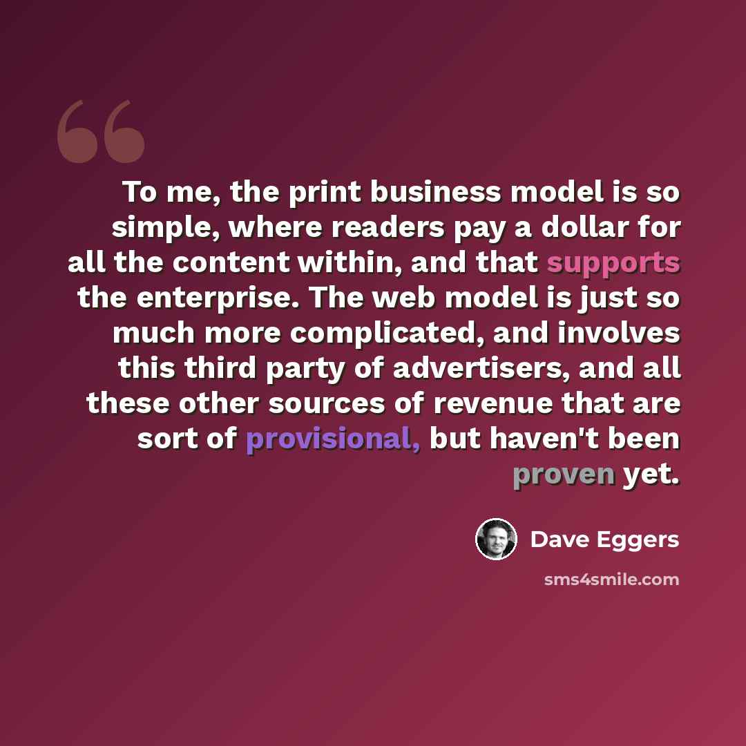 “To me, the print business model is so simple, where readers pay a dollar for all the content within, and that supports the enterprise. The web model is just so much more complicated, and involves this third party of advertisers, and all these other sources of revenue that are sort of provisional…” quote by Dave Eggers