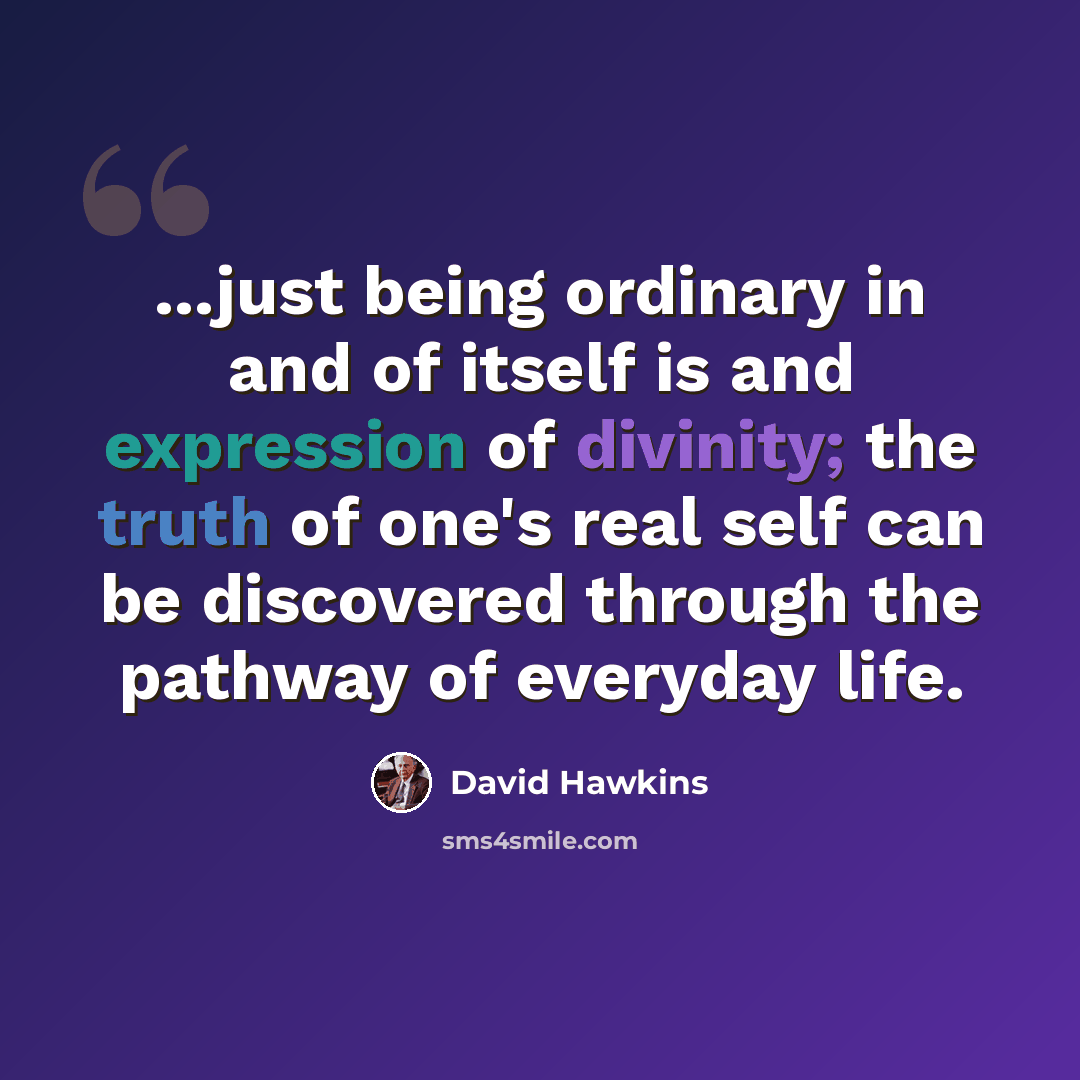 “...just being ordinary in and of itself is and expression of divinity; the truth of one's real self can be discovered through the pathway of everyday life.” quote by David Hawkins