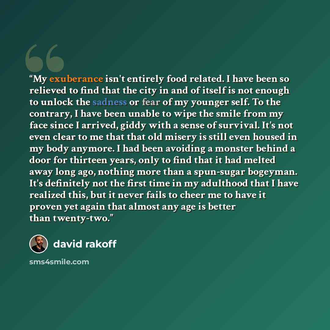 “My exuberance isn't entirely food related. I have been so relieved to find that the city in and of itself is not enough to unlock the sadness or fear of my younger self. To the contrary, I have been unable to wipe the smile from my face since I arrived, giddy with a sense of survival. It's not…” quote by David Rakoff