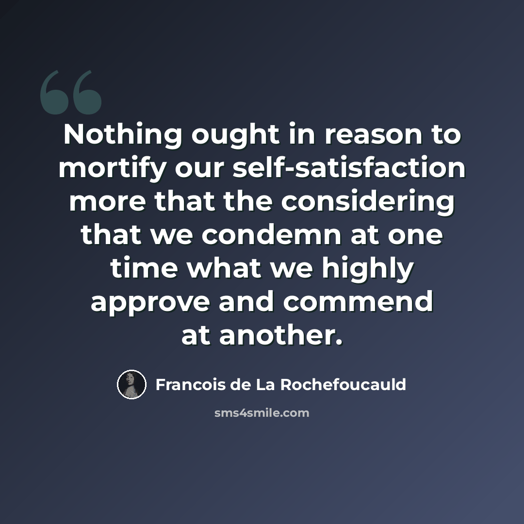 “Nothing ought in reason to mortify our self-satisfaction more that the considering that we condemn at one time what we highly approve and commend at another.” quote by Francois de La Rochefoucauld