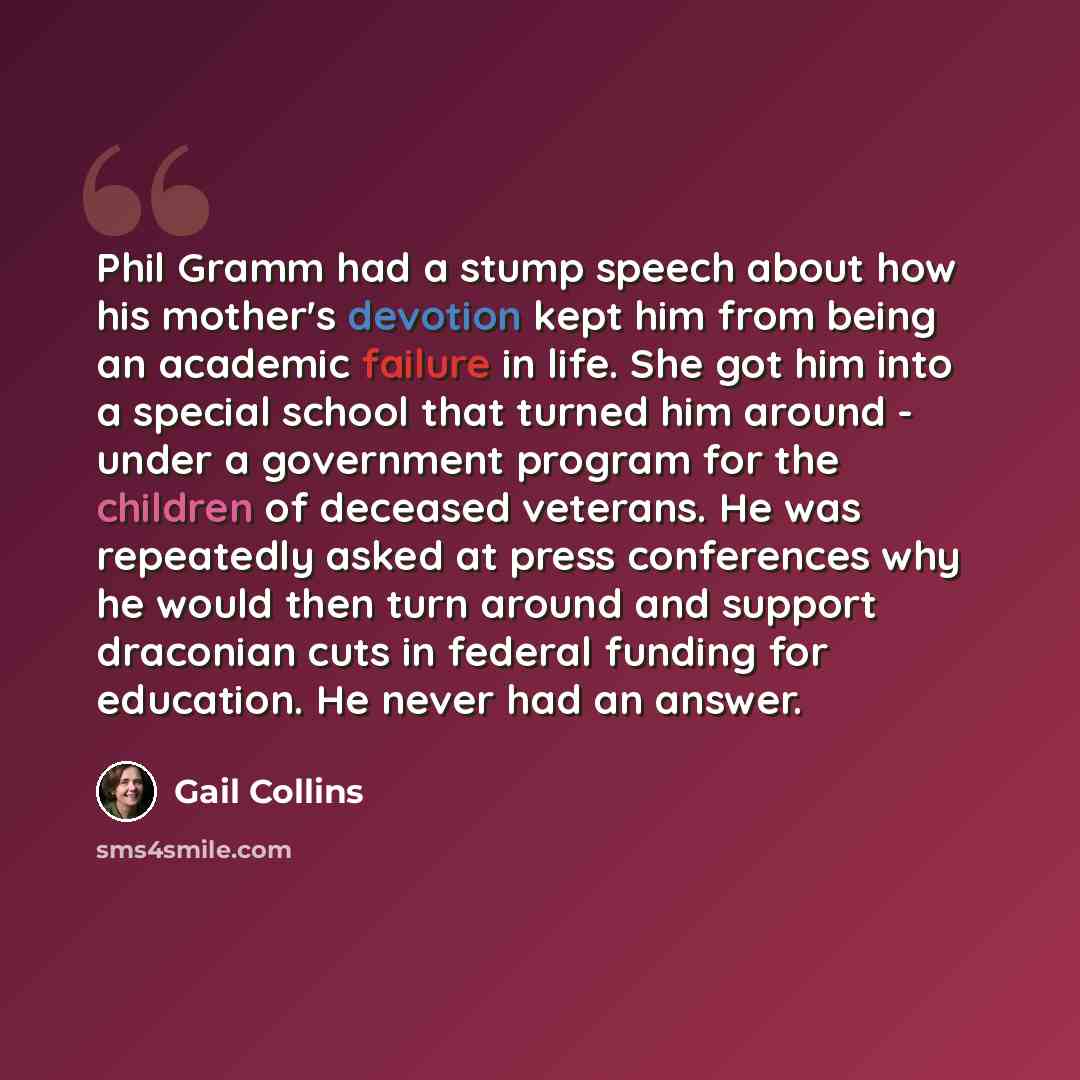 “Phil Gramm had a stump speech about how his mother's devotion kept him from being an academic failure in life. She got him into a special school that turned him around - under a government program for the children of deceased veterans. He was repeatedly asked at press conferences why he would then…” quote by Gail Collins