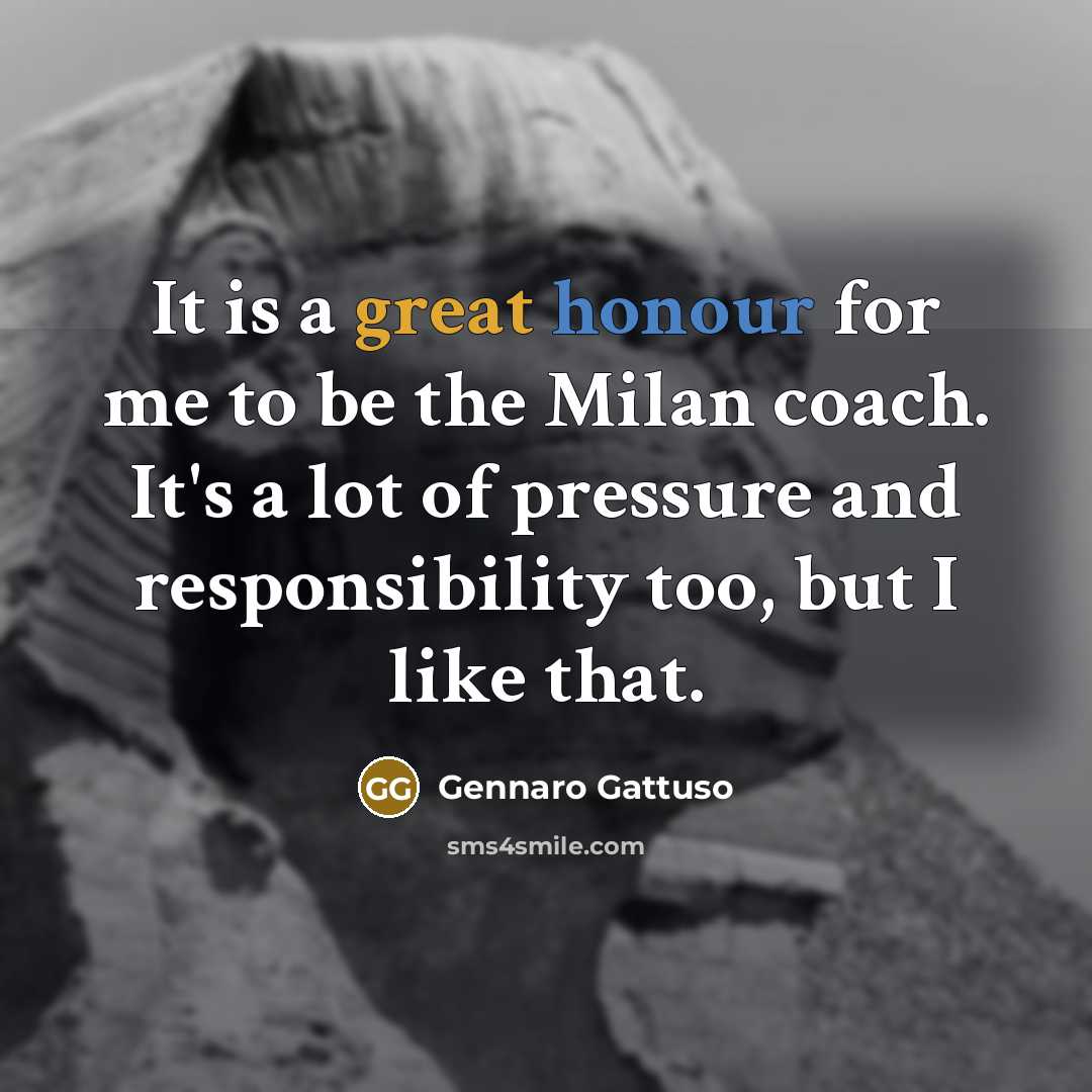 “It is a great honour for me to be the Milan coach. It's a lot of pressure and responsibility too, but I like that.” quote by Gennaro Gattuso