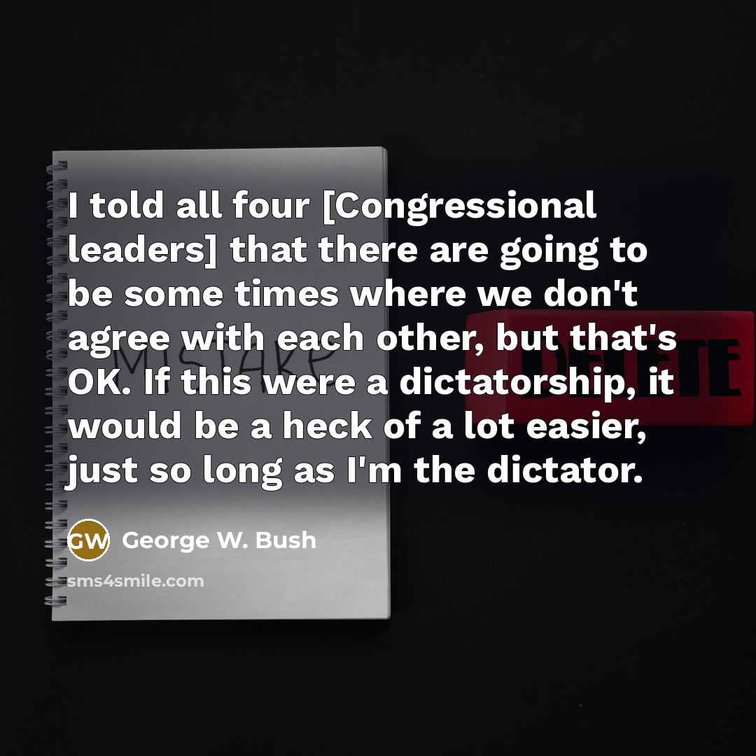 “I told all four [Congressional leaders] that there are going to be some times where we don't agree with each other, but that's OK. If this were a dictatorship, it would be a heck of a lot easier, just so long as I'm the dictator.” quote by George W. Bush