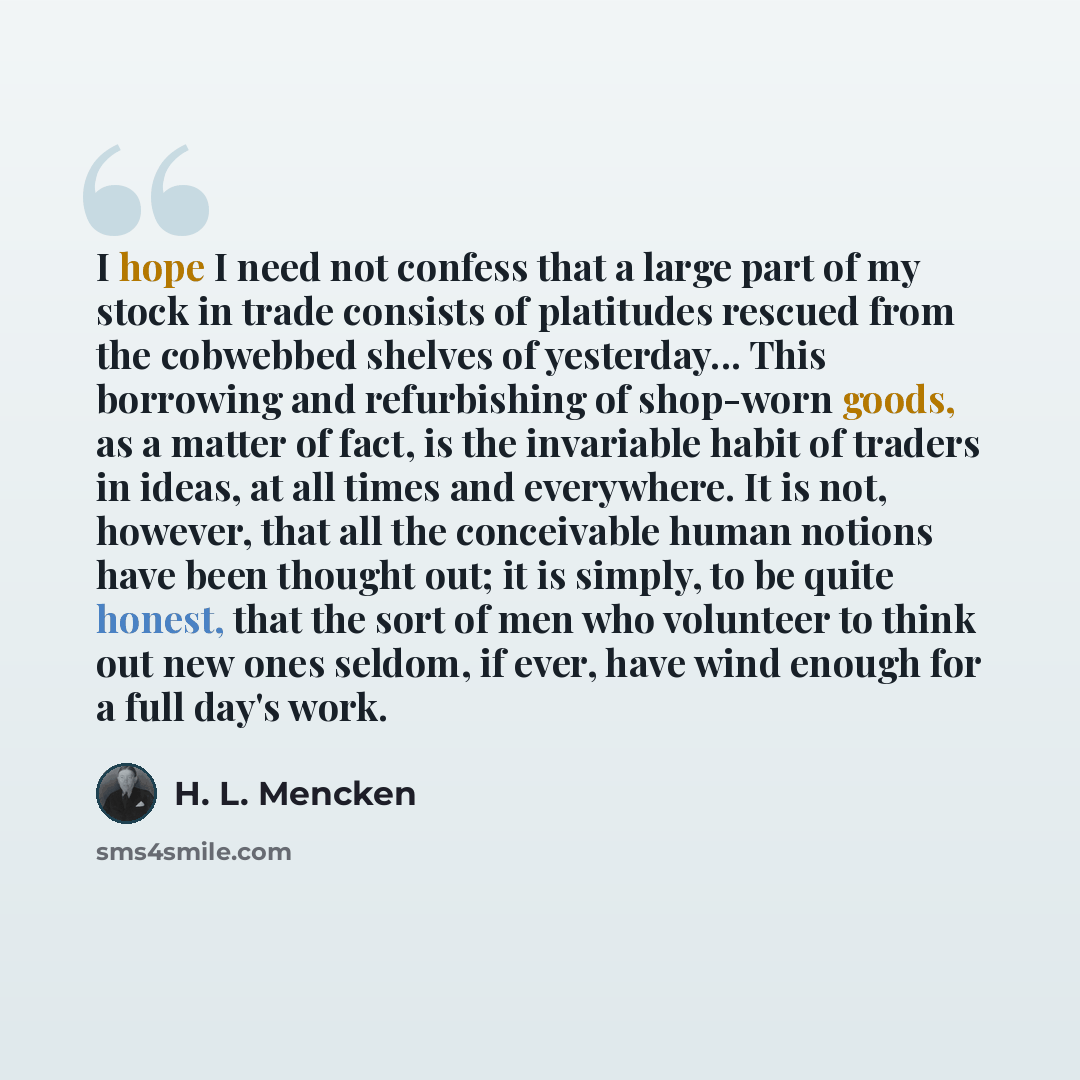 “I hope I need not confess that a large part of my stock in trade consists of platitudes rescued from the cobwebbed shelves of yesterday... This borrowing and refurbishing of shop-worn goods, as a matter of fact, is the invariable habit of traders in ideas, at all times and everywhere. It is not…” quote by H. L. Mencken