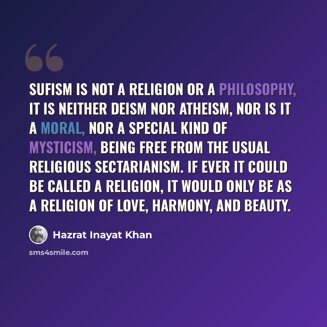 “Sufism is not a religion or a philosophy, it is neither deism nor atheism, nor is it a moral, nor a special kind of mysticism, being free from the usual religious sectarianism. If ever it could be called a religion, it would only be as a religion of love, harmony, and beauty.” quote by Hazrat Inayat Khan