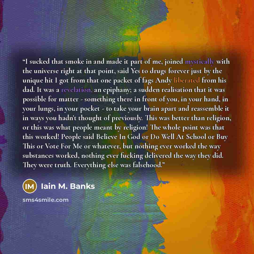 “I sucked that smoke in and made it part of me, joined mystically with the universe right at that point, said Yes to drugs forever just by the unique hit I got from that one packet of fags Andy liberated from his dad. It was a revelation, an epiphany; a sudden realisation that it was possible for…” quote by Iain M. Banks
