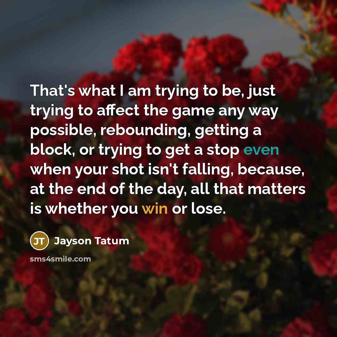 “That's what I am trying to be, just trying to affect the game any way possible, rebounding, getting a block, or trying to get a stop even when your shot isn't falling, because, at the end of the day, all that matters is whether you win or lose.” quote by Jayson Tatum