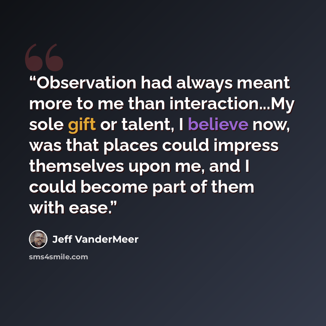 “Observation had always meant more to me than interaction...My sole gift or talent, I believe now, was that places could impress themselves upon me, and I could become part of them with ease.” quote by Jeff VanderMeer