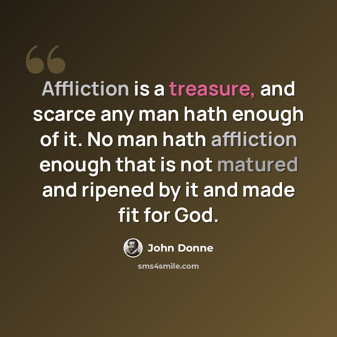 “Affliction is a treasure, and scarce any man hath enough of it. No man hath affliction enough that is not matured and ripened by it and made fit for God.” quote by John Donne