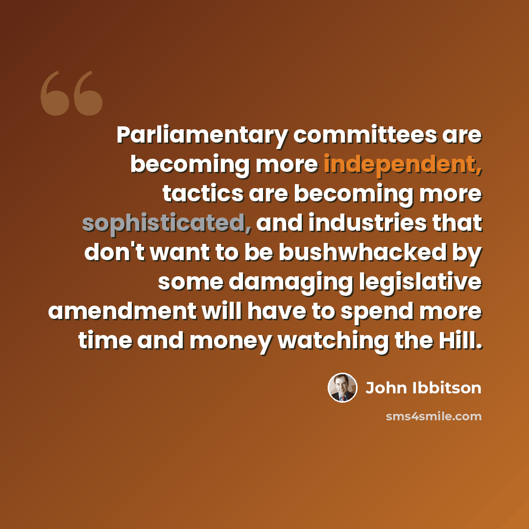 “Parliamentary committees are becoming more independent, tactics are becoming more sophisticated, and industries that don't want to be bushwhacked by some damaging legislative amendment will have to spend more time and money watching the Hill.” quote by John Ibbitson