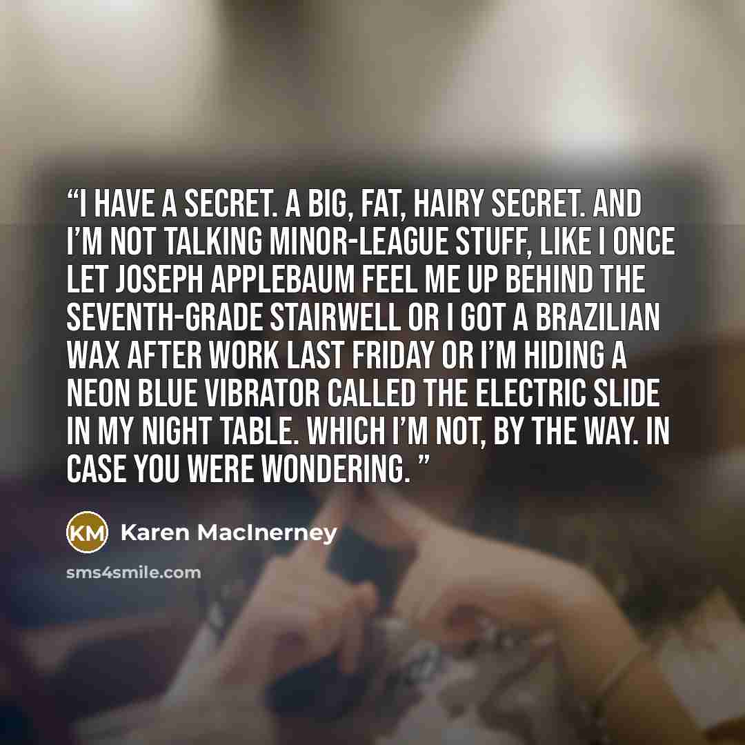 “I have a secret. A big, fat, hairy secret. And I’m not talking minor-league stuff, like I once let Joseph Applebaum feel me up behind the seventh-grade stairwell or I got a Brazilian wax after work last Friday or I’m hiding a neon blue vibrator called the Electric Slide in my night table. Which…” quote by Karen MacInerney
