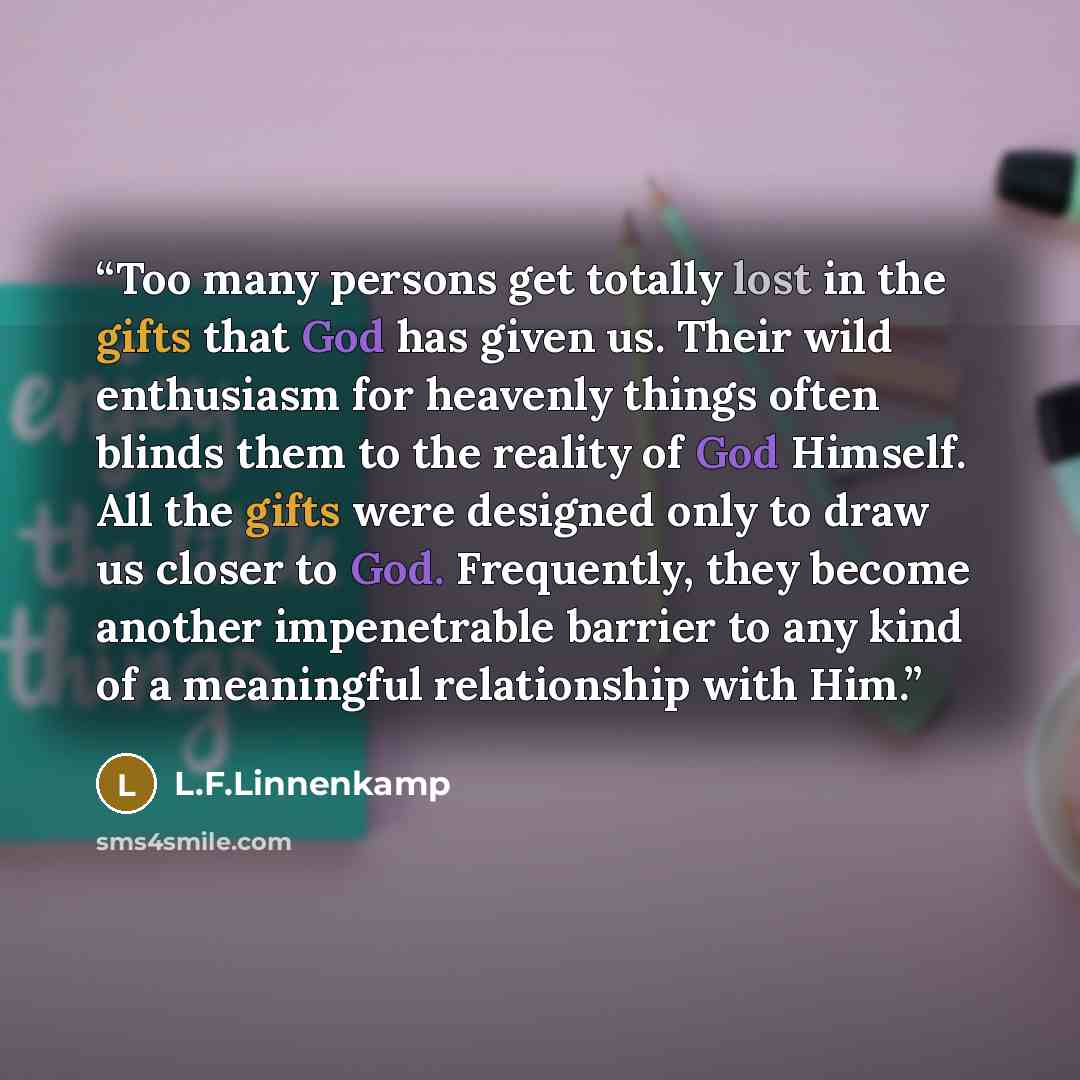“Too many persons get totally lost in the gifts that God has given us. Their wild enthusiasm for heavenly things often blinds them to the reality of God Himself. All the gifts were designed only to draw us closer to God. Frequently, they become another impenetrable barrier to any kind of a…” quote by L.F.Linnenkamp