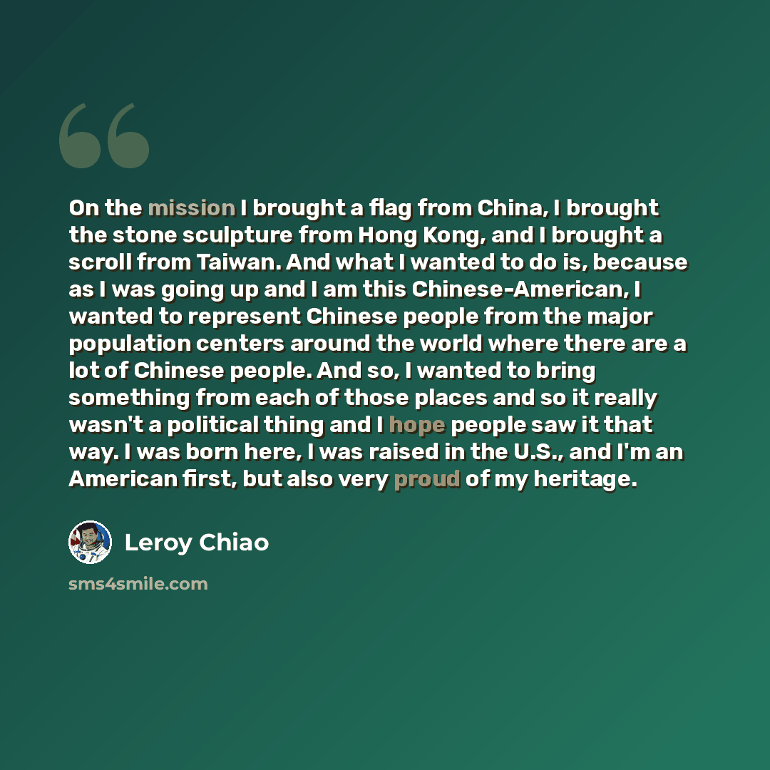 “On the mission I brought a flag from China, I brought the stone sculpture from Hong Kong, and I brought a scroll from Taiwan. And what I wanted to do is, because as I was going up and I am this Chinese-American, I wanted to represent Chinese people from the major population centers around the…” quote by Leroy Chiao