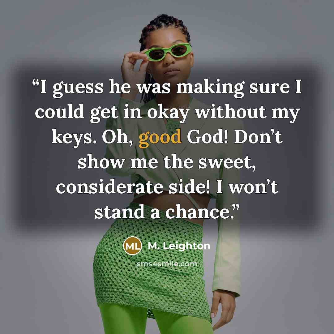 “I guess he was making sure I could get in okay without my keys. Oh, good God! Don’t show me the sweet, considerate side! I won’t stand a chance.” quote by M. Leighton