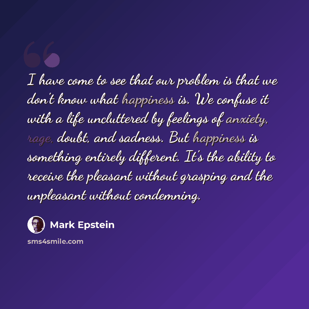 “I have come to see that our problem is that we don't know what happiness is. We confuse it with a life uncluttered by feelings of anxiety, rage, doubt, and sadness. But happiness is something entirely different. It's the ability to receive the pleasant without grasping and the unpleasant without…” quote by Mark Epstein