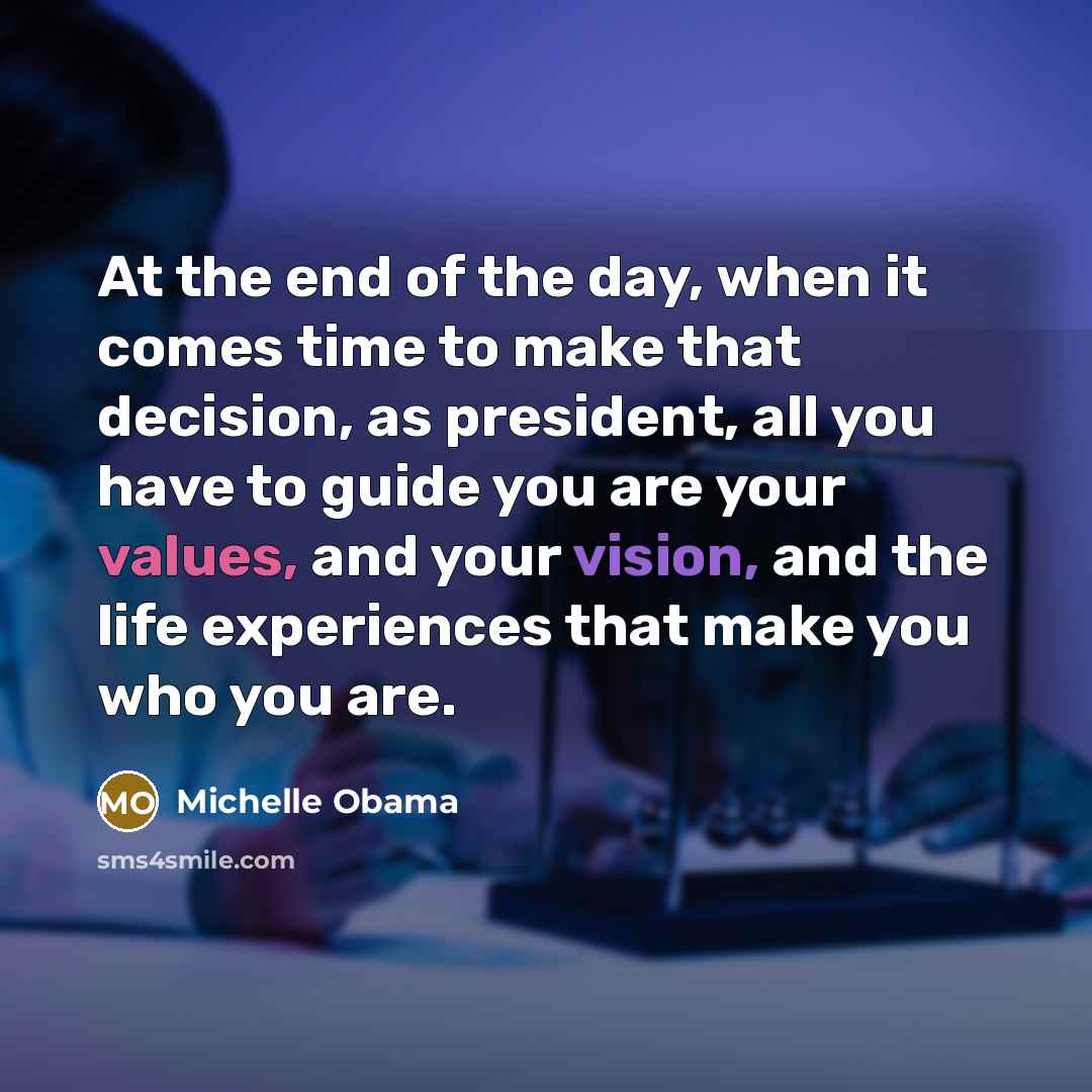 “At the end of the day, when it comes time to make that decision, as president, all you have to guide you are your values, and your vision, and the life experiences that make you who you are.” quote by Michelle Obama