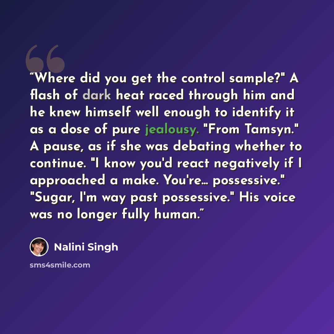 “Where did you get the control sample?" A flash of dark heat raced through him and he knew himself well enough to identify it as a dose of pure jealousy. "From Tamsyn." A pause, as if she was debating whether to continue. "I know you'd react negatively if I approached a make. You're... possessive."…” quote by Nalini Singh