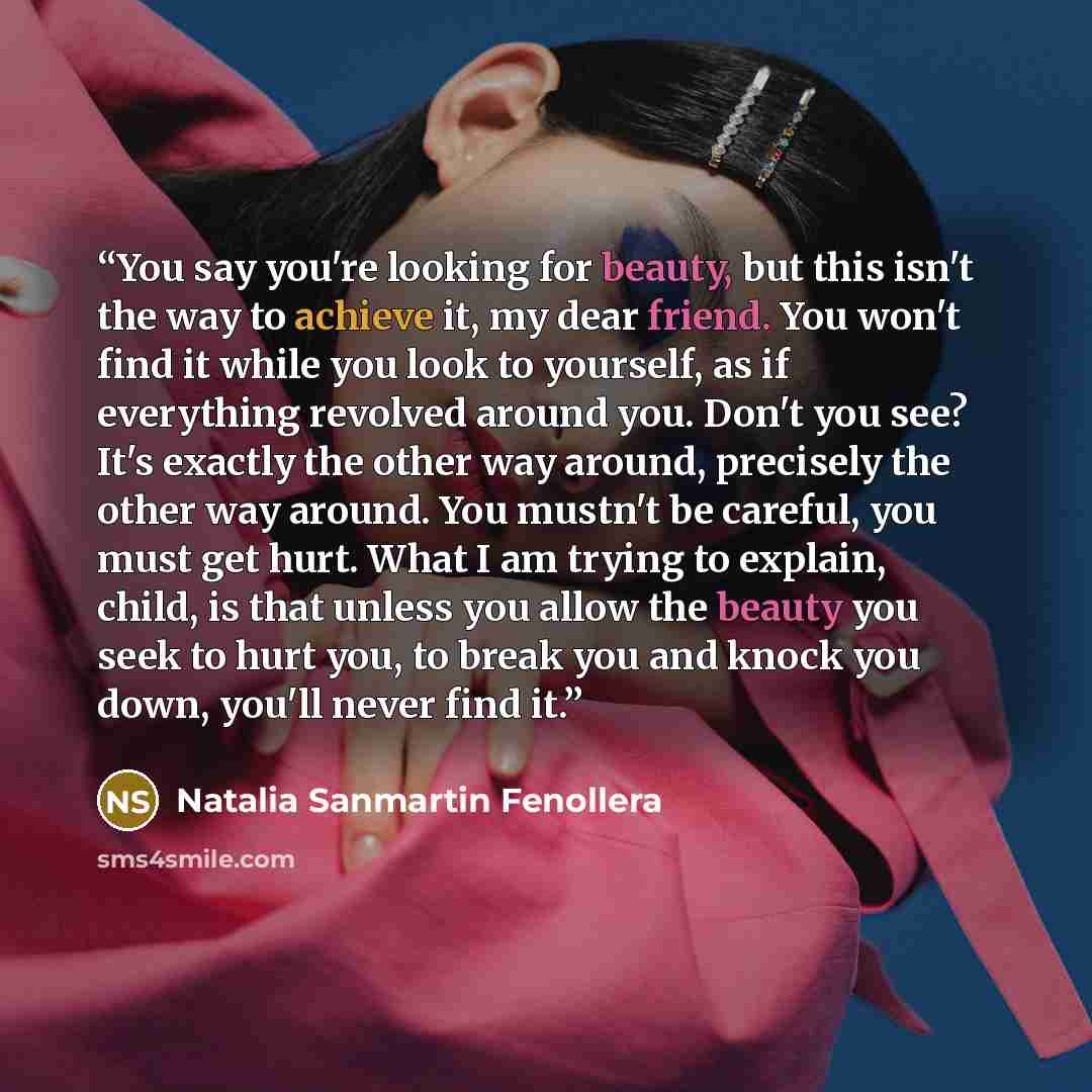 “You say you're looking for beauty, but this isn't the way to achieve it, my dear friend. You won't find it while you look to yourself, as if everything revolved around you. Don't you see? It's exactly the other way around, precisely the other way around. You mustn't be careful, you must get hurt…” quote by Natalia Sanmartin Fenollera