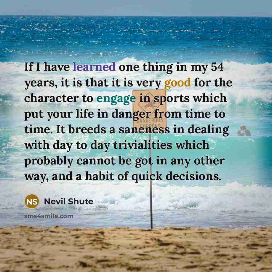 “If I have learned one thing in my 54 years, it is that it is very good for the character to engage in sports which put your life in danger from time to time. It breeds a saneness in dealing with day to day trivialities which probably cannot be got in any other way, and a habit of quick decisions.” quote by Nevil Shute