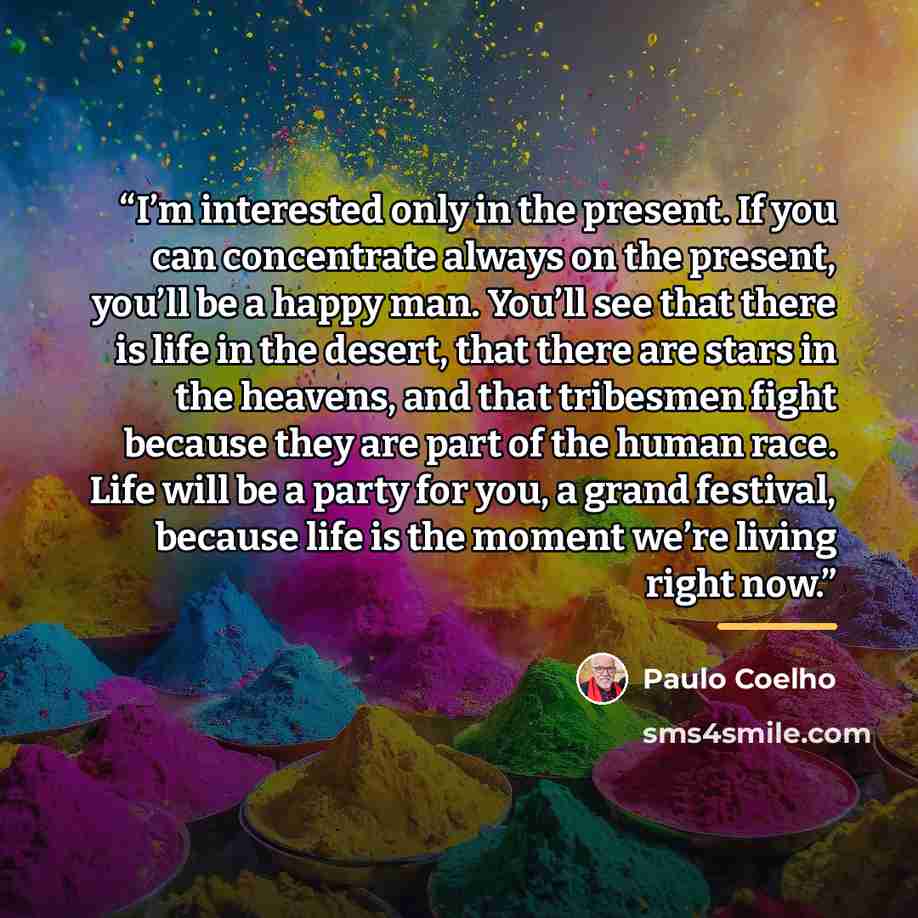 “I’m interested only in the present. If you can concentrate always on the present, you’ll be a happy man. You’ll see that there is life in the desert, that there are stars in the heavens, and that tribesmen fight because they are part of the human race. Life will be a party for you, a grand…” quote by Paulo Coelho