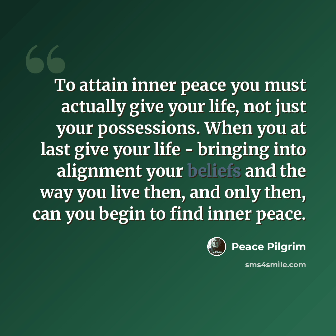 “To attain inner peace you must actually give your life, not just your possessions. When you at last give your life - bringing into alignment your beliefs and the way you live then, and only then, can you begin to find inner peace.” quote by Peace Pilgrim