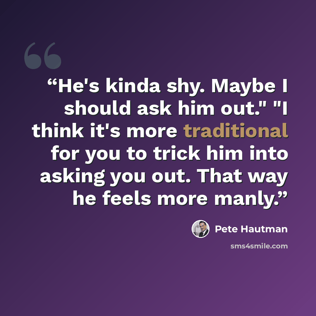 “He's kinda shy. Maybe I should ask him out." "I think it's more traditional for you to trick him into asking you out. That way he feels more manly.” quote by Pete Hautman
