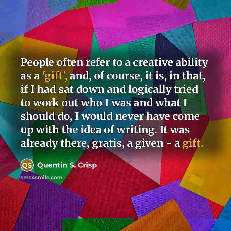 “People often refer to a creative ability as a 'gift', and, of course, it is, in that, if I had sat down and logically tried to work out who I was and what I should do, I would never have come up with the idea of writing. It was already there, gratis, a given - a gift.” quote by Quentin S. Crisp