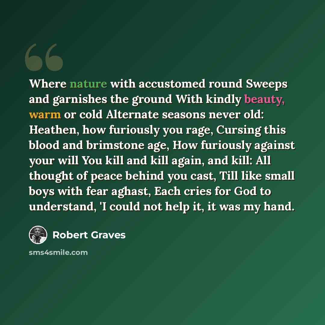 “Where nature with accustomed round Sweeps and garnishes the ground With kindly beauty, warm or cold Alternate seasons never old: Heathen, how furiously you rage, Cursing this blood and brimstone age, How furiously against your will You kill and kill again, and kill: All thought of peace behind you…” quote by Robert Graves
