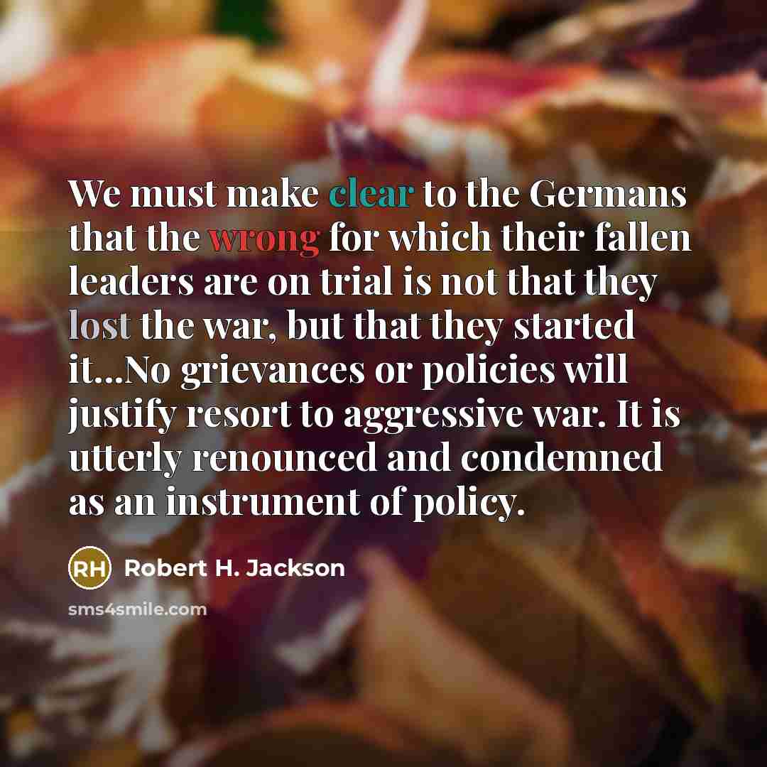 “We must make clear to the Germans that the wrong for which their fallen leaders are on trial is not that they lost the war, but that they started it...No grievances or policies will justify resort to aggressive war. It is utterly renounced and condemned as an instrument of policy.” quote by Robert H. Jackson