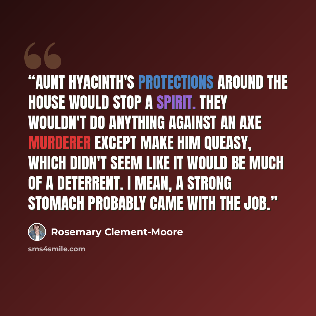 “Aunt Hyacinth's protections around the house would stop a spirit. They wouldn't do anything against an axe murderer except make him queasy, which didn't seem like it would be much of a deterrent. I mean, a strong stomach probably came with the job.” quote by Rosemary Clement-Moore