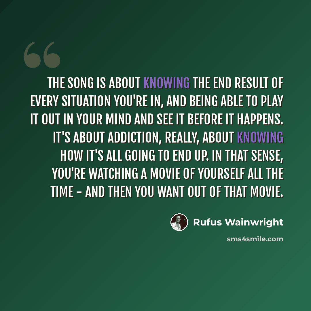 “The song is about knowing the end result of every situation you're in, and being able to play it out in your mind and see it before it happens. It's about addiction, really, about knowing how it's all going to end up. In that sense, you're watching a movie of yourself all the time - and then you…” quote by Rufus Wainwright