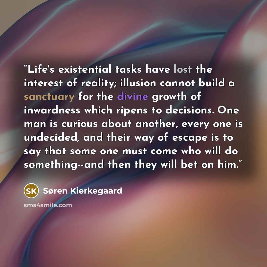 “Life's existential tasks have lost the interest of reality; illusion cannot build a sanctuary for the divine growth of inwardness which ripens to decisions. One man is curious about another, every one is undecided, and their way of escape is to say that some one must come who will do…” quote by Søren Kierkegaard