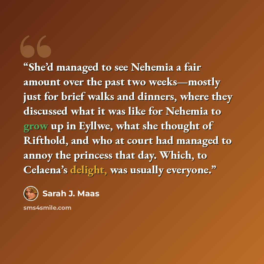 “She’d managed to see Nehemia a fair amount over the past two weeks—mostly just for brief walks and dinners, where they discussed what it was like for Nehemia to grow up in Eyllwe, what she thought of Rifthold, and who at court had managed to annoy the princess that day. Which, to Celaena’s…” quote by Sarah J. Maas