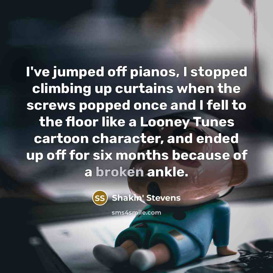 “I've jumped off pianos, I stopped climbing up curtains when the screws popped once and I fell to the floor like a Looney Tunes cartoon character, and ended up off for six months because of a broken ankle.” quote by Shakin' Stevens