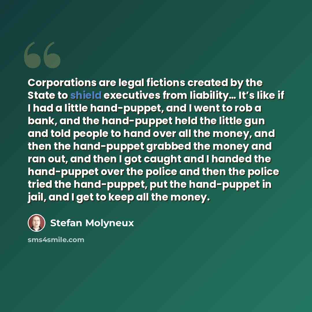 “Corporations are legal fictions created by the State to shield executives from liability… It’s like if I had a little hand-puppet, and I went to rob a bank, and the hand-puppet held the little gun and told people to hand over all the money, and then the hand-puppet grabbed the money and ran out…” quote by Stefan Molyneux