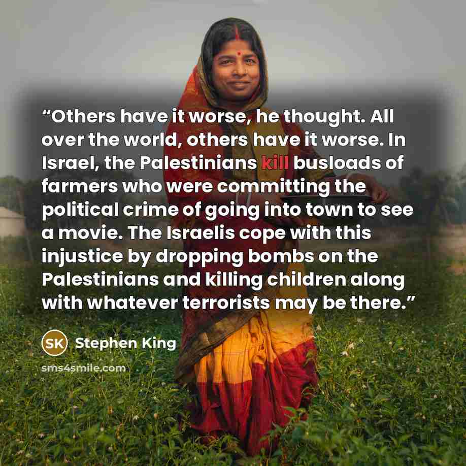 “Others have it worse, he thought. All over the world, others have it worse. In Israel, the Palestinians kill busloads of farmers who were committing the political crime of going into town to see a movie. The Israelis cope with this injustice by dropping bombs on the Palestinians and killing…” quote by Stephen King