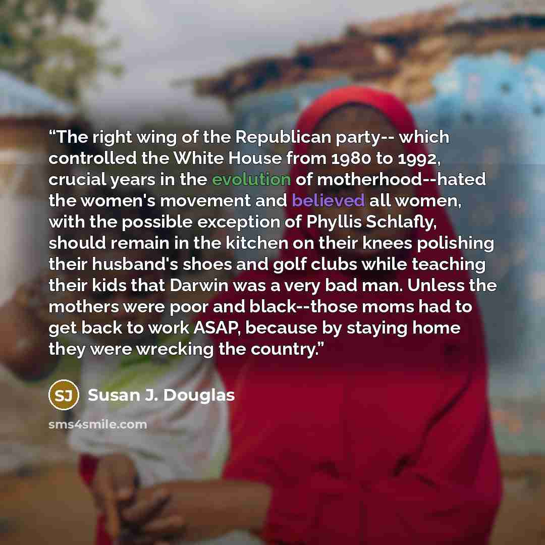 “The right wing of the Republican party-- which controlled the White House from 1980 to 1992, crucial years in the evolution of motherhood--hated the women's movement and believed all women, with the possible exception of Phyllis Schlafly, should remain in the kitchen on their knees polishing their…” quote by Susan J. Douglas