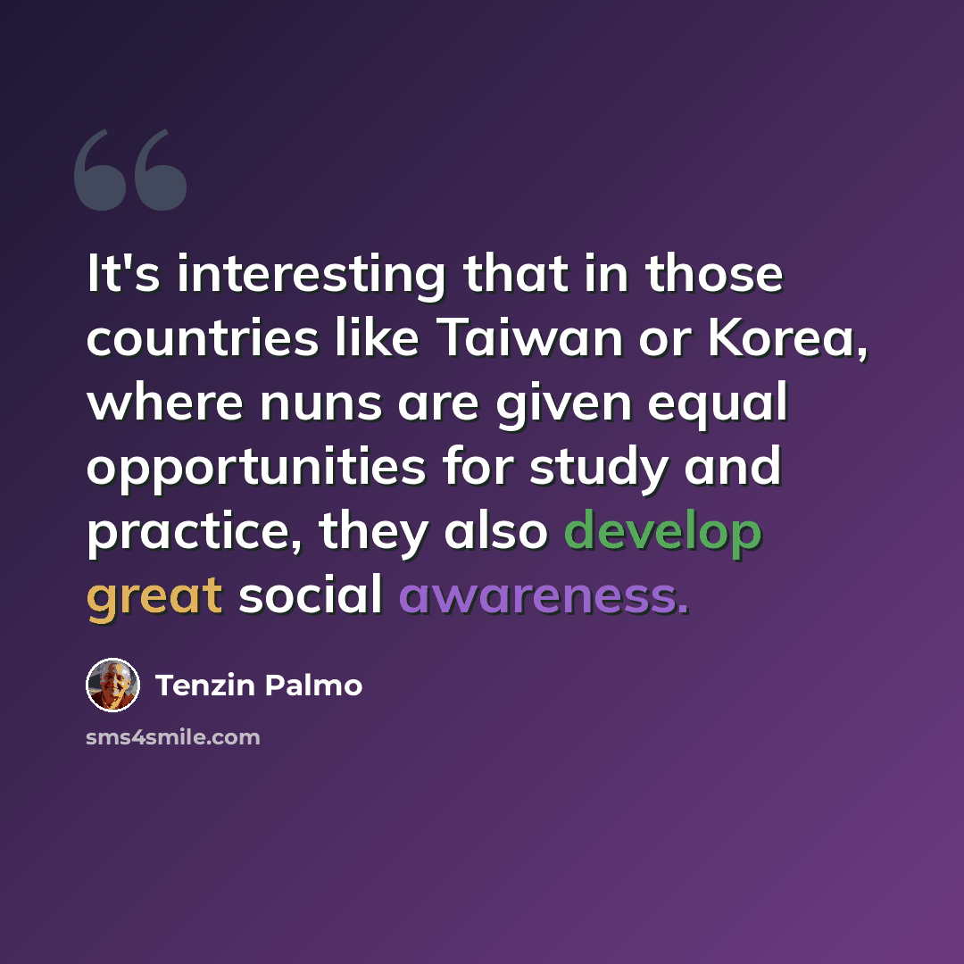 “It's interesting that in those countries like Taiwan or Korea, where nuns are given equal opportunities for study and practice, they also develop great social awareness.” quote by Tenzin Palmo