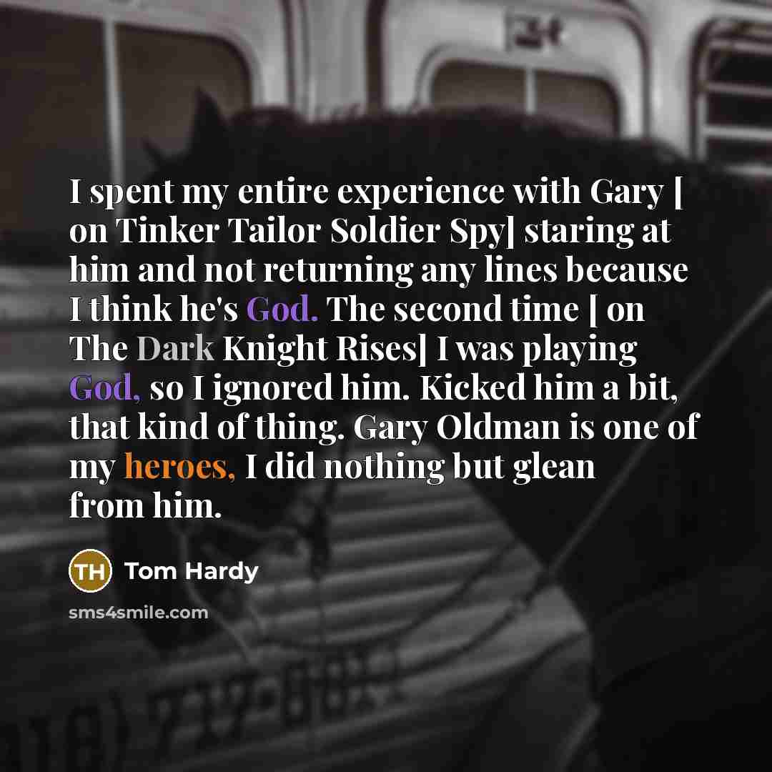 “I spent my entire experience with Gary [ on Tinker Tailor Soldier Spy] staring at him and not returning any lines because I think he's God. The second time [ on The Dark Knight Rises] I was playing God, so I ignored him. Kicked him a bit, that kind of thing. Gary Oldman is one of my heroes, I did…” quote by Tom Hardy