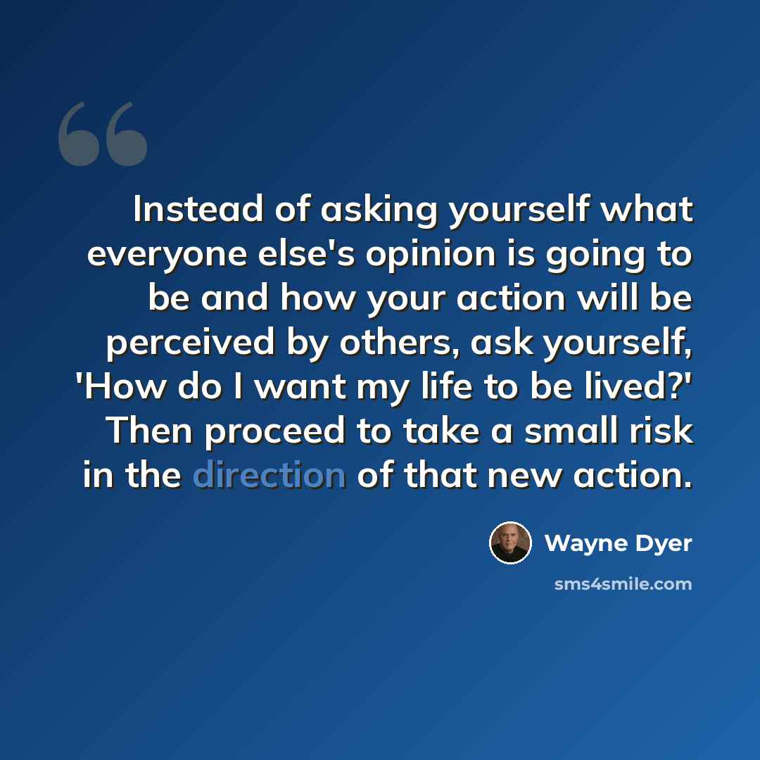 “Instead of asking yourself what everyone else's opinion is going to be and how your action will be perceived by others, ask yourself, 'How do I want my life to be lived?' Then proceed to take a small risk in the direction of that new action.” quote by Wayne Dyer